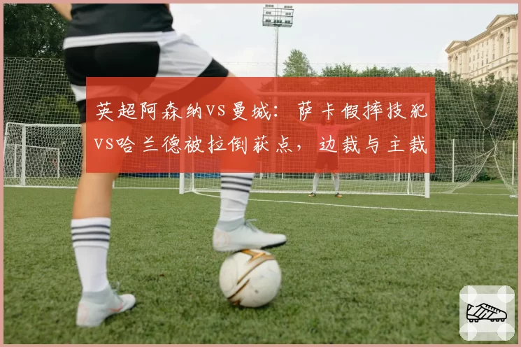 英超阿森纳vs曼城:萨卡假摔技犯vs哈兰德被拉倒获点,边裁与主裁配合失误改写争冠走势