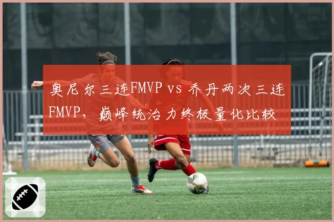奥尼尔三连FMVP vs 乔丹两次三连FMVP，巅峰统治力终极量化比较
