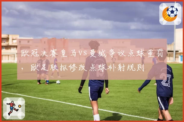 欧冠决赛皇马vs曼城争议点球重罚,欧足联拟修改点球补射规则