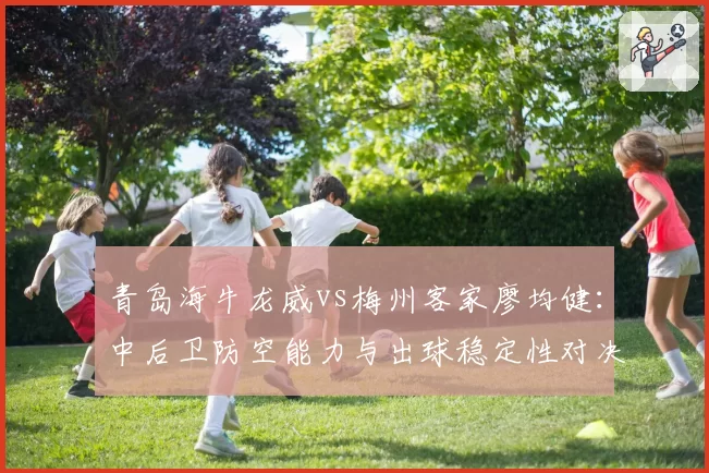 青岛海牛龙威vs梅州客家廖均健：中后卫防空能力与出球稳定性对决