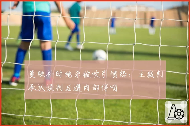 曼联补时绝杀被吹引愤怒，主裁判承认误判后遭内部停哨