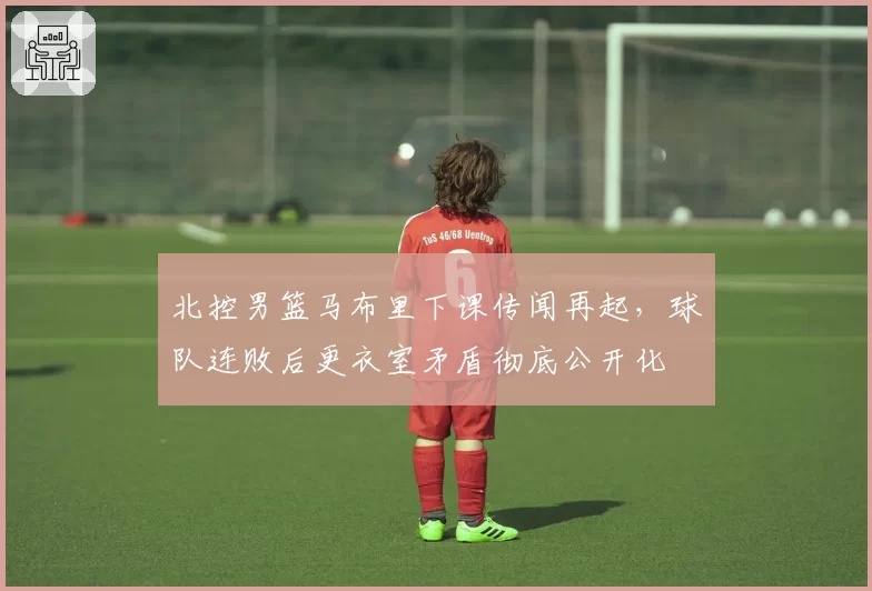 北控男篮马布里下课传闻再起，球队连败后更衣室矛盾彻底公开化