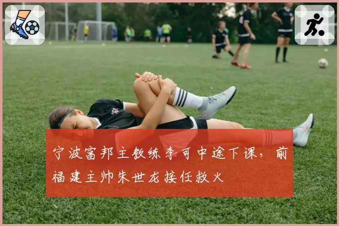 宁波富邦主教练李可中途下课，前福建主帅朱世龙接任救火
