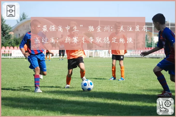 “最强高中生”骆金州:关注度有点过高;新赛季争取稳定轮换