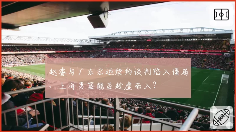 赵睿与广东宏远续约谈判陷入僵局,上海男篮能否趁虚而入?