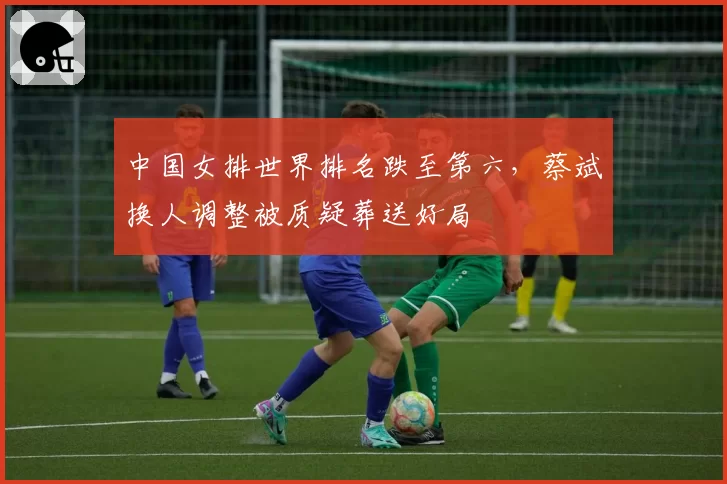 中国女排世界排名跌至第六,蔡斌换人调整被质疑葬送好局