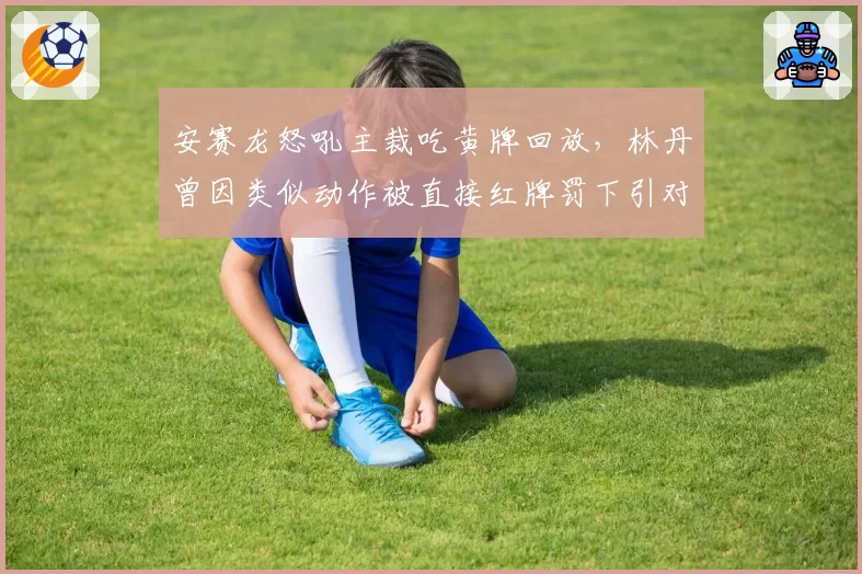 安赛龙怒吼主裁吃黄牌回放，林丹曾因类似动作被直接红牌罚下引对比