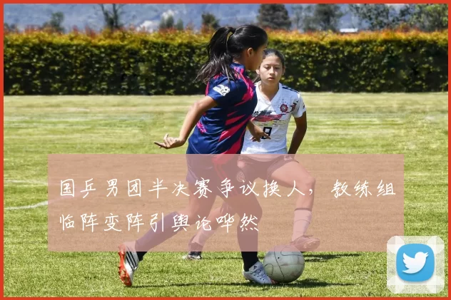 国乒男团半决赛争议换人，教练组临阵变阵引舆论哗然