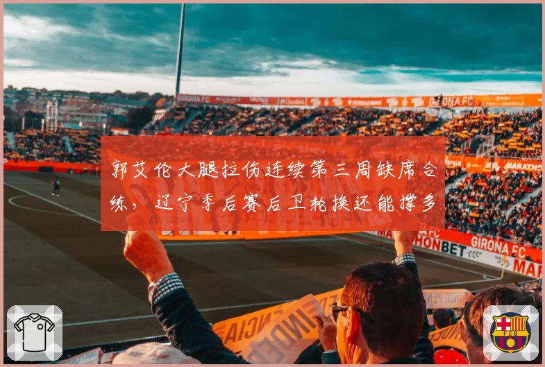 郭艾伦大腿拉伤连续第三周缺席合练,辽宁季后赛后卫轮换还能撑多久?