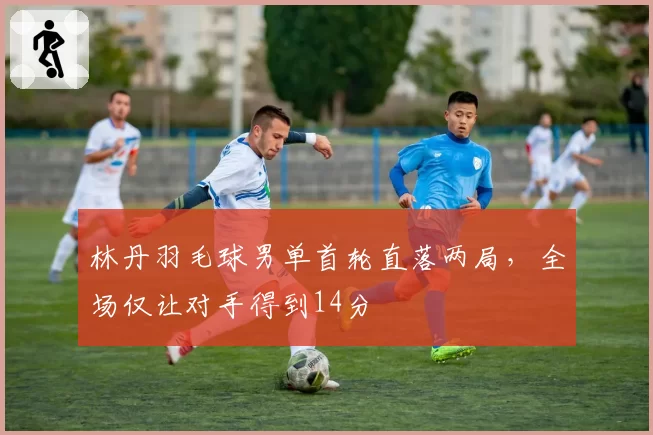 林丹羽毛球男单首轮直落两局，全场仅让对手得到14分