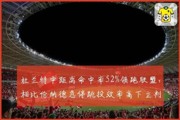 杜兰特中距离命中率52%领跑联盟,相比伦纳德急停跳投效率高下立判