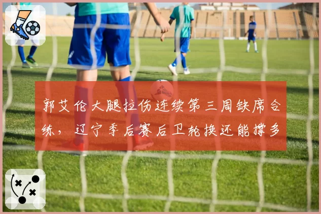 郭艾伦大腿拉伤连续第三周缺席合练，辽宁季后赛后卫轮换还能撑多久？
