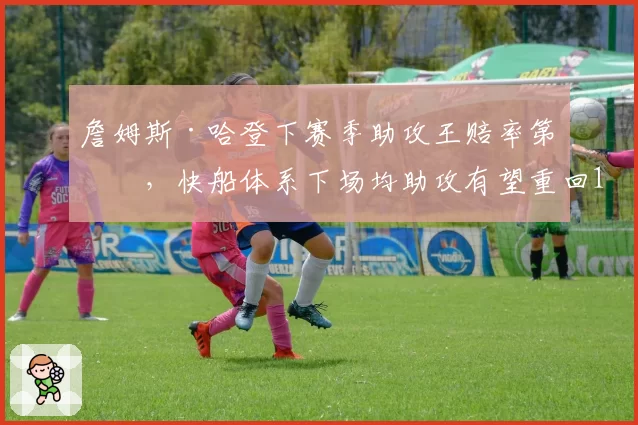 詹姆斯·哈登下赛季助攻王赔率第二，快船体系下场均助攻有望重回12次