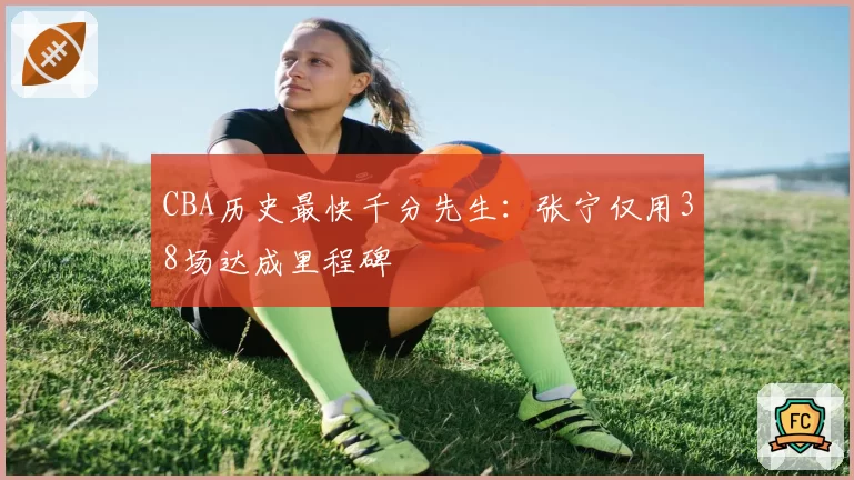 CBA历史最快千分先生:张宁仅用38场达成里程碑