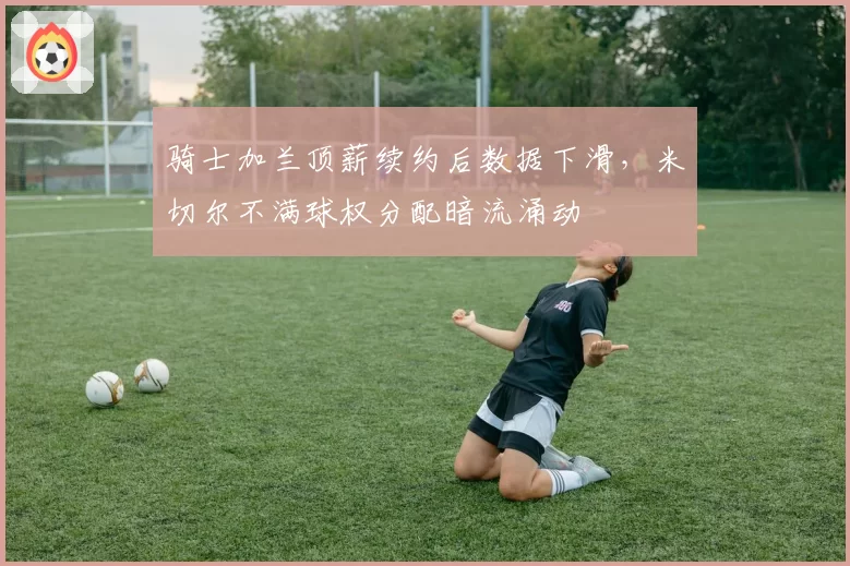 骑士加兰顶薪续约后数据下滑，米切尔不满球权分配暗流涌动