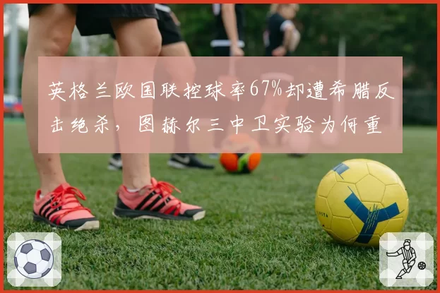 英格兰欧国联控球率67%却遭希腊反击绝杀，图赫尔三中卫实验为何重蹈欧洲杯覆辙？