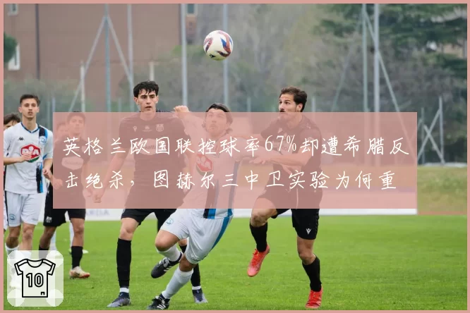 英格兰欧国联控球率67%却遭希腊反击绝杀,图赫尔三中卫实验为何重蹈欧洲杯覆辙?