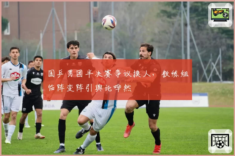 国乒男团半决赛争议换人，教练组临阵变阵引舆论哗然