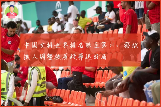 中国女排世界排名跌至第六,蔡斌换人调整被质疑葬送好局