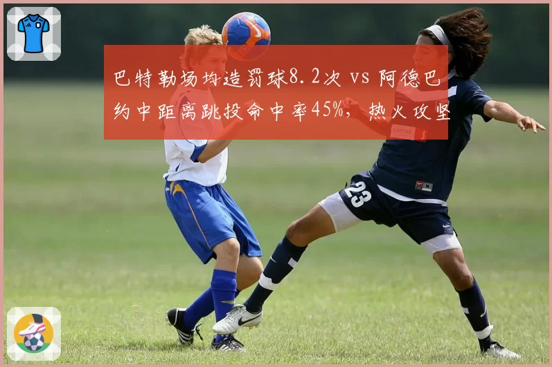 巴特勒场均造罚球8.2次 vs 阿德巴约中距离跳投命中率45%，热火攻坚武器制造杀伤路径对比