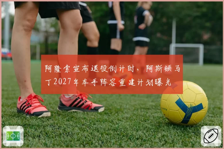 阿隆索宣布退役倒计时,阿斯顿马丁2027年车手阵容重建计划曝光