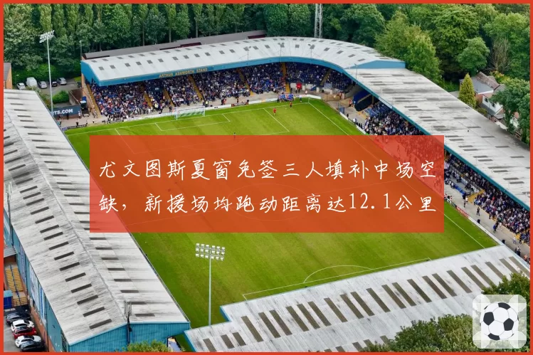 尤文图斯夏窗免签三人填补中场空缺，新援场均跑动距离达12.1公里全队第一