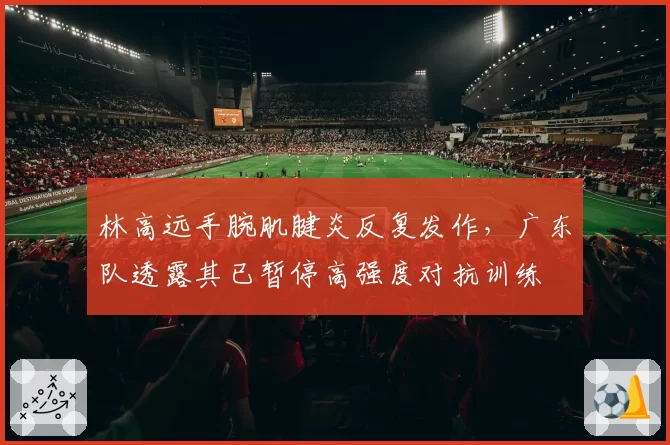 林高远手腕肌腱炎反复发作,广东队透露其已暂停高强度对抗训练