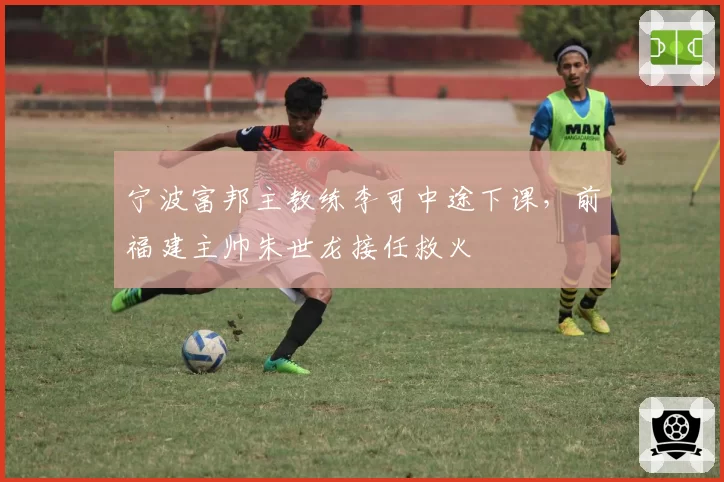 宁波富邦主教练李可中途下课，前福建主帅朱世龙接任救火