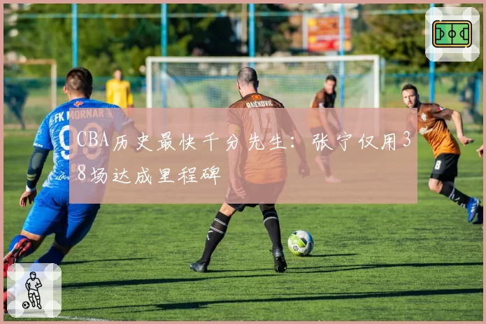 CBA历史最快千分先生:张宁仅用38场达成里程碑