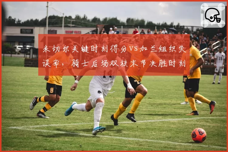 米切尔关键时刻得分vs加兰组织失误率,骑士后场双核末节决胜时刻谁更可靠?