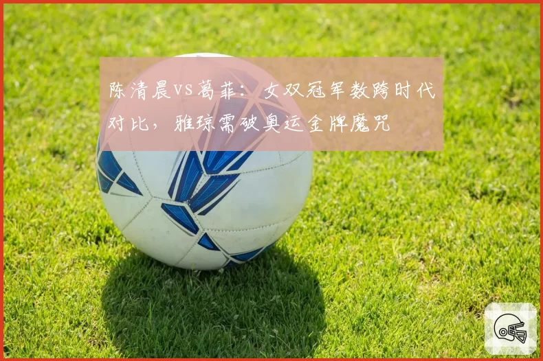 陈清晨vs葛菲:女双冠军数跨时代对比,雅琼需破奥运金牌魔咒