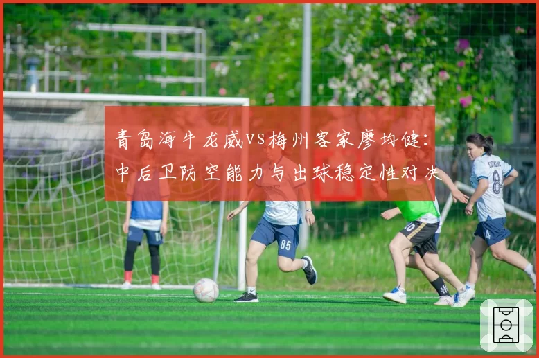 青岛海牛龙威vs梅州客家廖均健：中后卫防空能力与出球稳定性对决