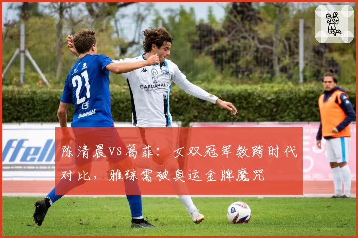 陈清晨vs葛菲:女双冠军数跨时代对比,雅琼需破奥运金牌魔咒