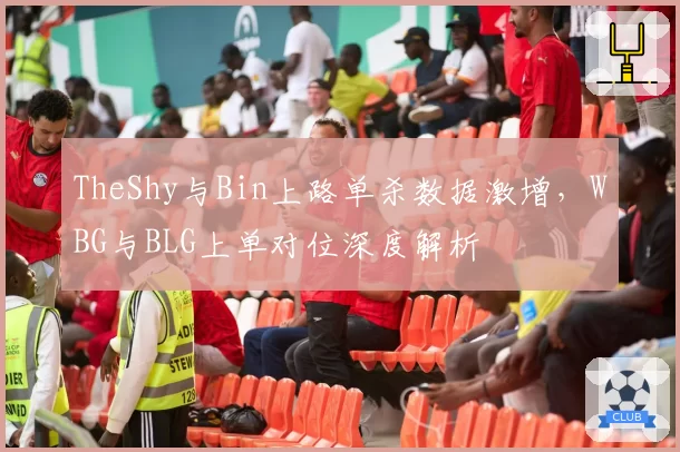 TheShy与Bin上路单杀数据激增，WBG与BLG上单对位深度解析