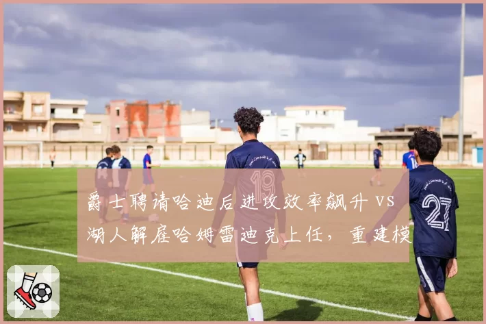 爵士聘请哈迪后进攻效率飙升 vs 湖人解雇哈姆雷迪克上任,重建模式殊途同归