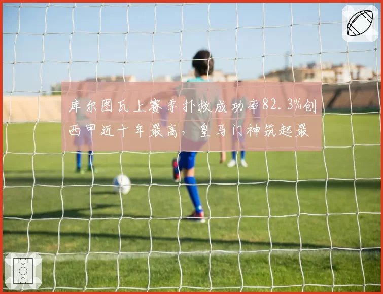 库尔图瓦上赛季扑救成功率82.3%创西甲近十年最高，皇马门神筑起最后防线