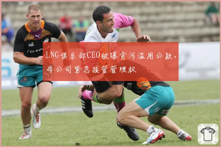 LNG俱乐部CEO被曝贪污滥用公款，母公司紧急接管管理权