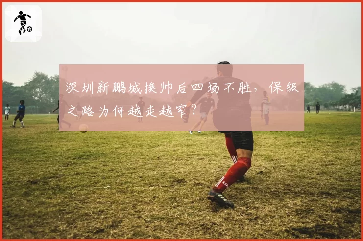 深圳新鹏城换帅后四场不胜,保级之路为何越走越窄?