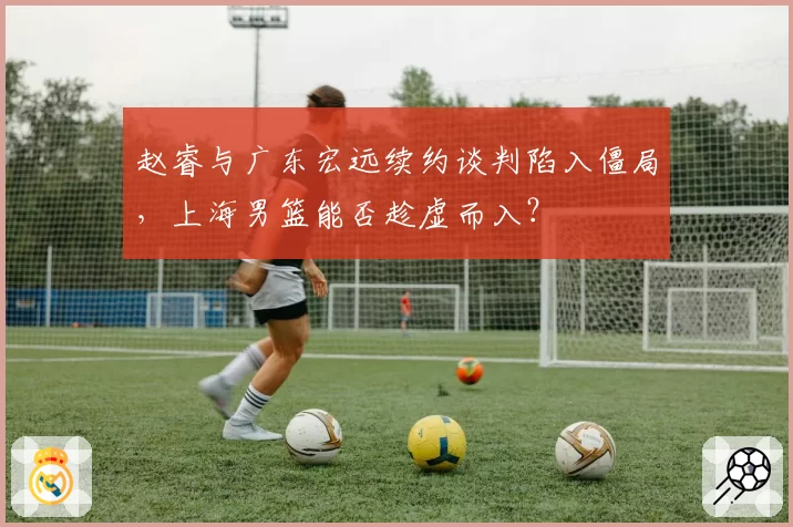 赵睿与广东宏远续约谈判陷入僵局,上海男篮能否趁虚而入?