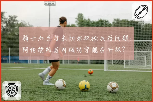 骑士加兰与米切尔双枪共存问题,阿伦续约后内线防守能否升级?