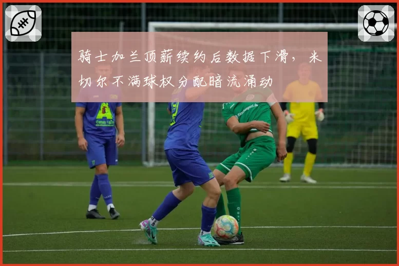 骑士加兰顶薪续约后数据下滑，米切尔不满球权分配暗流涌动
