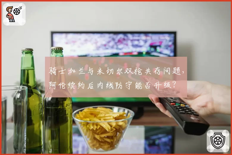 骑士加兰与米切尔双枪共存问题，阿伦续约后内线防守能否升级？